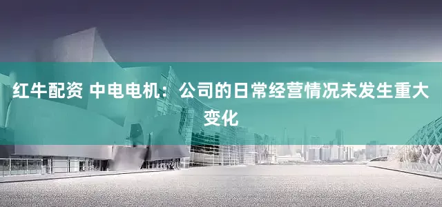 红牛配资 中电电机：公司的日常经营情况未发生重大变化