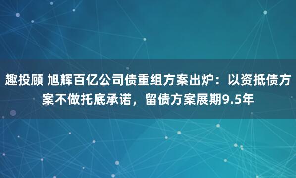 趣投顾 旭辉百亿公司债重组方案出炉：以资抵债方案不做托底承诺，留债方案展期9.5年