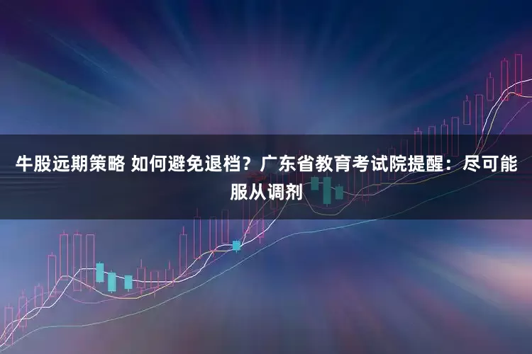 牛股远期策略 如何避免退档？广东省教育考试院提醒：尽可能服从调剂