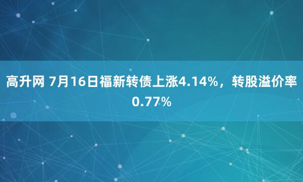高升网 7月16日福新转债上涨4.14%，转股溢价率0.77%