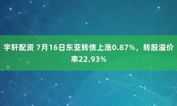 宇轩配资 7月16日东亚转债上涨0.87%，转股溢价率22.93%