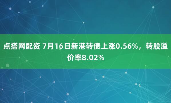 点搭网配资 7月16日新港转债上涨0.56%，转股溢价率8.02%