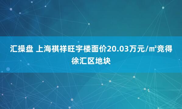 汇操盘 上海祺祥旺宇楼面价20.03万元/㎡竞得徐汇区地块