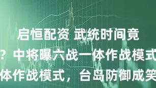 启恒配资 武统时间竟按小时算？中将曝六战一体作战模式，台岛防御成笑话