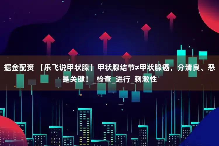 掘金配资 【乐飞说甲状腺】甲状腺结节≠甲状腺癌，分清良、恶是关键！_检查_进行_刺激性