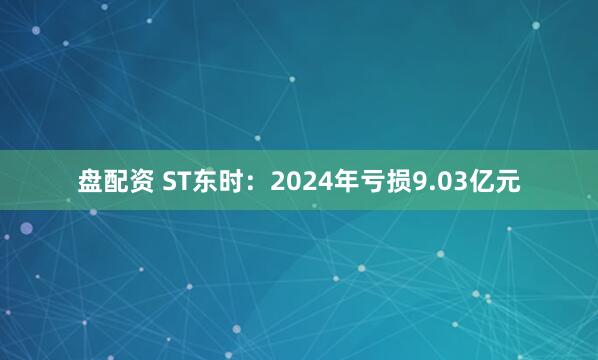盘配资 ST东时：2024年亏损9.03亿元