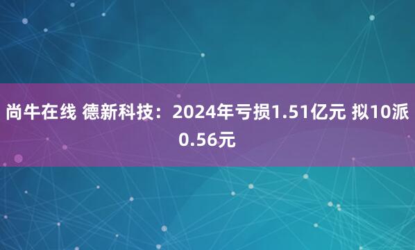 尚牛在线 德新科技：2024年亏损1.51亿元 拟10派0.56元