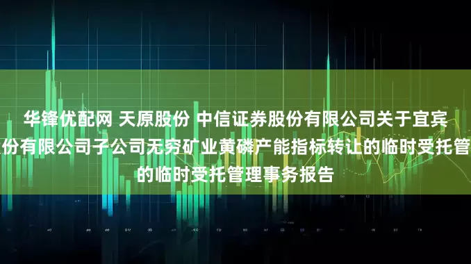 华锋优配网 天原股份 中信证券股份有限公司关于宜宾天原集团股份有限公司子公司无穷矿业黄磷产能指标转让的临时受托管理事务报告