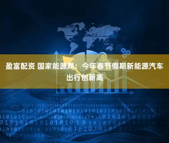 盈富配资 国家能源局：今年春节假期新能源汽车出行创新高