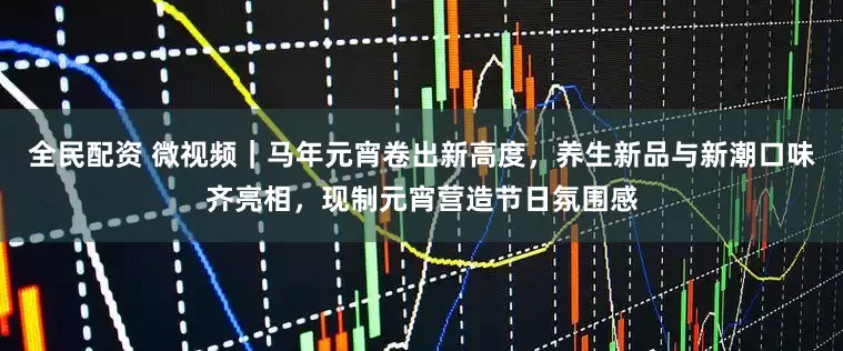全民配资 微视频｜马年元宵卷出新高度，养生新品与新潮口味齐亮相，现制元宵营造节日氛围感